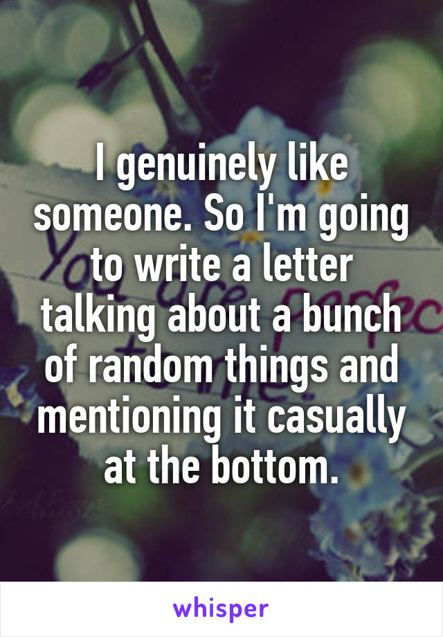 I genuinely like someone. So I'm going to write a letter talking about a bunch of random things and mentioning it casually at the bottom.