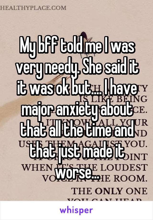 My bff told me I was very needy. She said it it was ok but.... I have major anxiety about that all the time and that just made it worse...