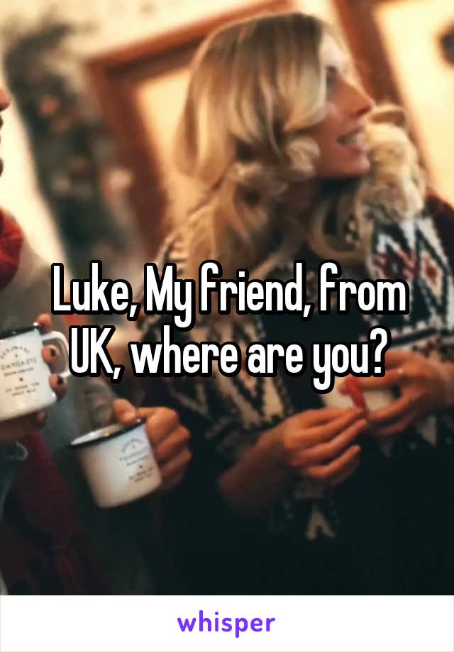 Luke, My friend, from UK, where are you?