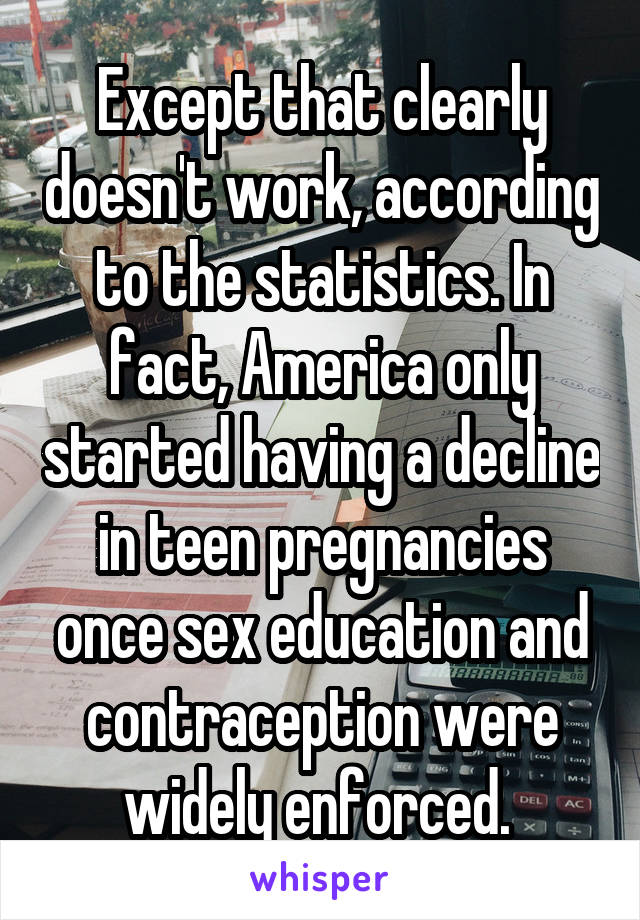 Except that clearly doesn't work, according to the statistics. In fact, America only started having a decline in teen pregnancies once sex education and contraception were widely enforced. 