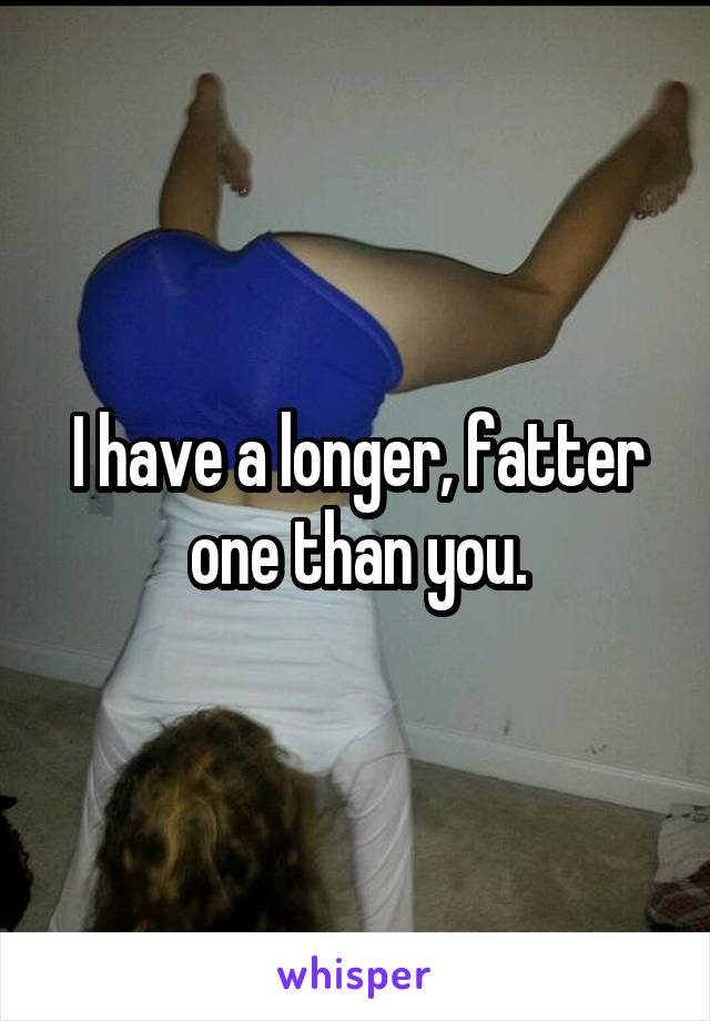 I have a longer, fatter one than you.