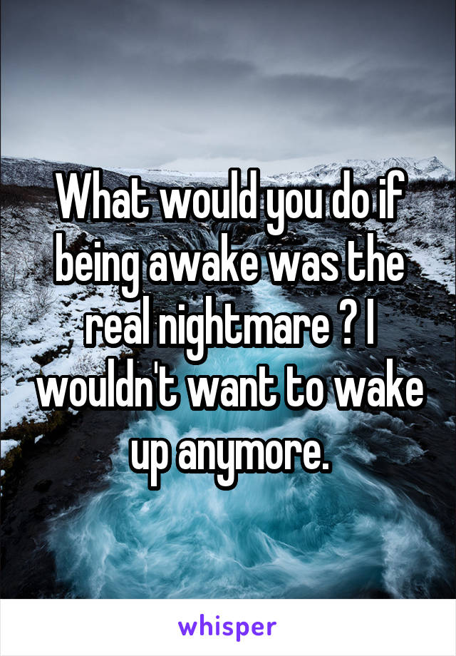 What would you do if being awake was the real nightmare ? I wouldn't want to wake up anymore.