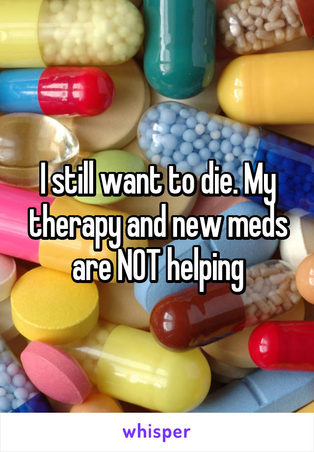 I still want to die. My therapy and new meds are NOT helping