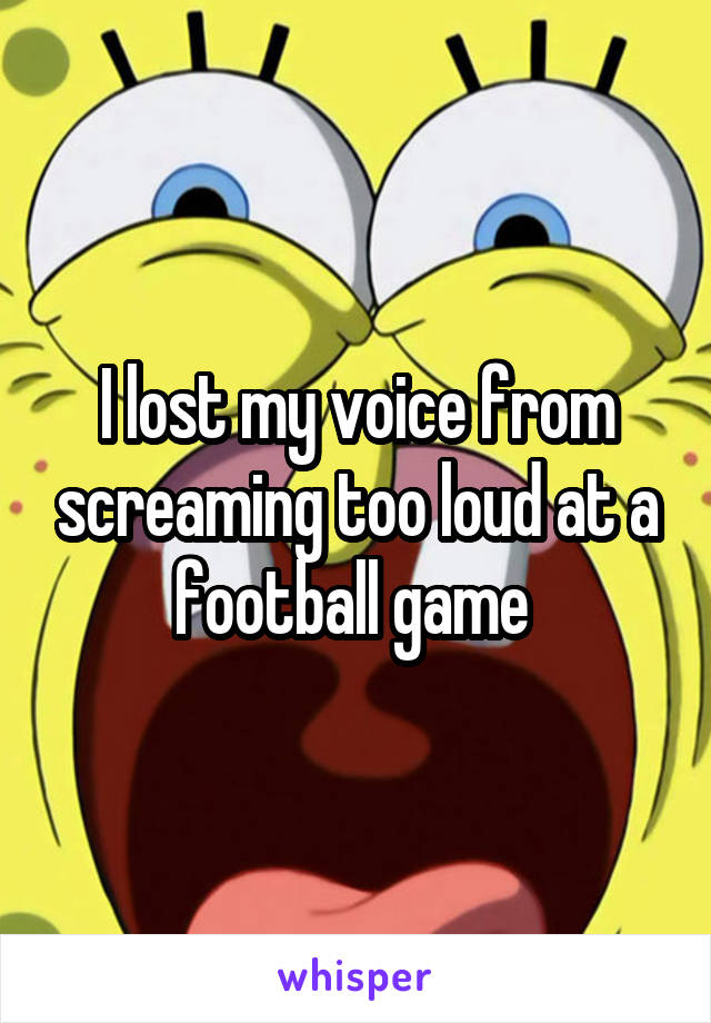 I lost my voice from screaming too loud at a football game 