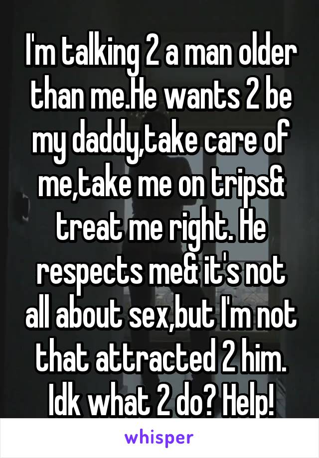 I'm talking 2 a man older than me.He wants 2 be my daddy,take care of me,take me on trips& treat me right. He respects me& it's not all about sex,but I'm not that attracted 2 him. Idk what 2 do? Help!