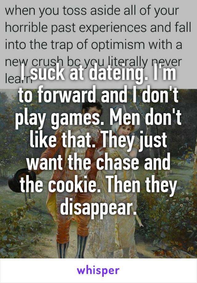 I suck at dateing. I'm to forward and I don't play games. Men don't like that. They just want the chase and the cookie. Then they disappear.