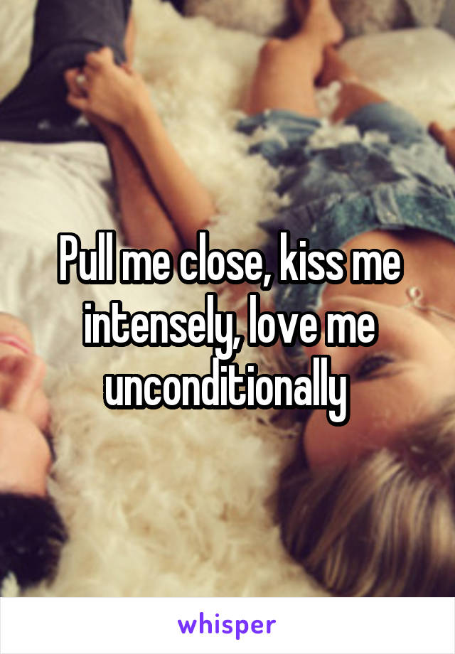 Pull me close, kiss me intensely, love me unconditionally 