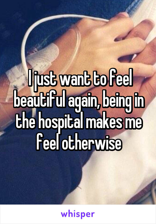  I just want to feel beautiful again, being in the hospital makes me feel otherwise