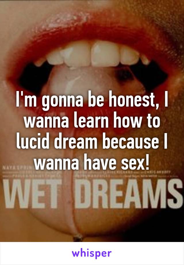 I'm gonna be honest, I wanna learn how to lucid dream because I wanna have sex!