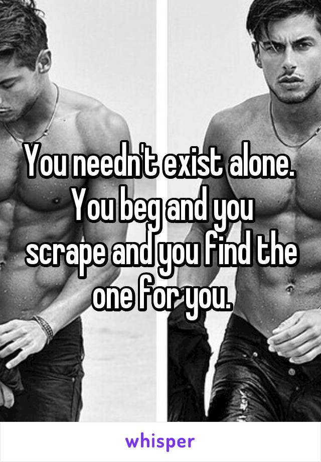 You needn't exist alone. 
You beg and you scrape and you find the one for you.