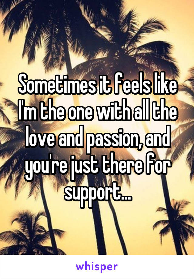 Sometimes it feels like I'm the one with all the love and passion, and you're just there for support...