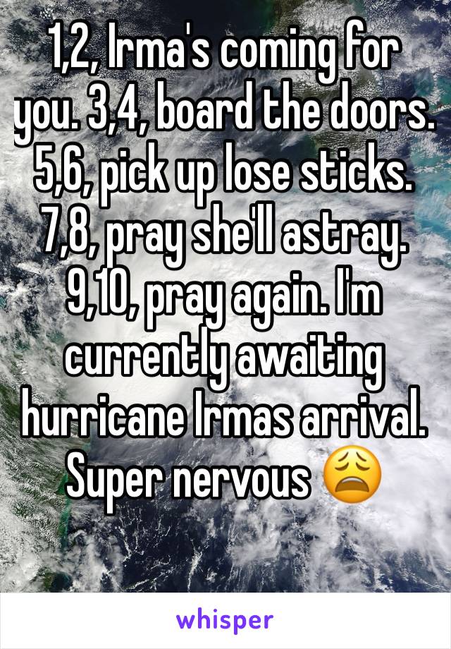 1,2, Irma's coming for you. 3,4, board the doors.  5,6, pick up lose sticks. 7,8, pray she'll astray. 9,10, pray again. I'm currently awaiting hurricane Irmas arrival. Super nervous 😩 