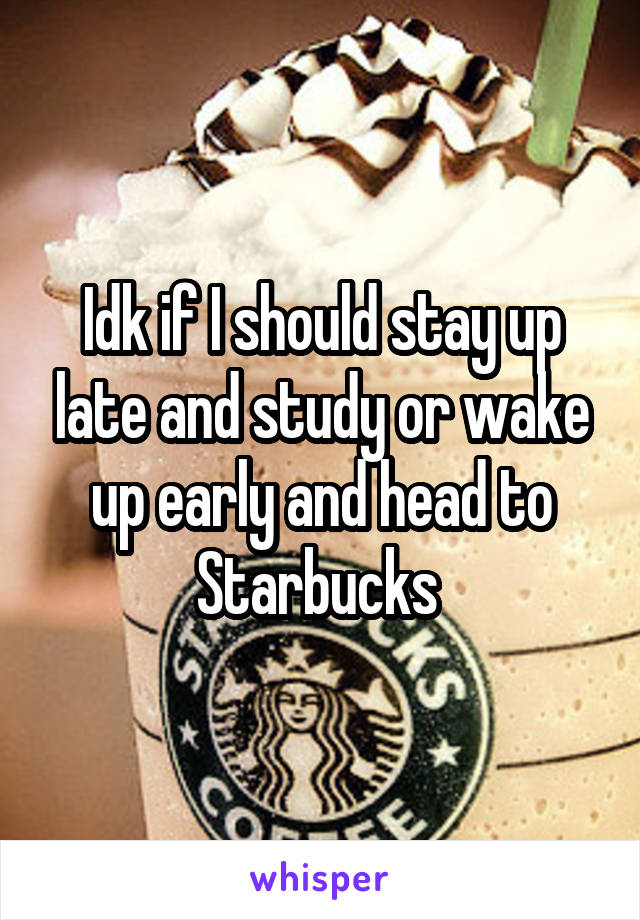 Idk if I should stay up late and study or wake up early and head to Starbucks 