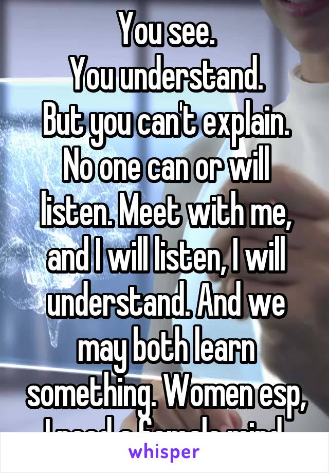 You see.
You understand.
But you can't explain.
No one can or will listen. Meet with me, and I will listen, I will understand. And we may both learn something. Women esp, I need a female mind.