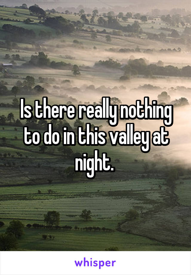 Is there really nothing to do in this valley at night. 