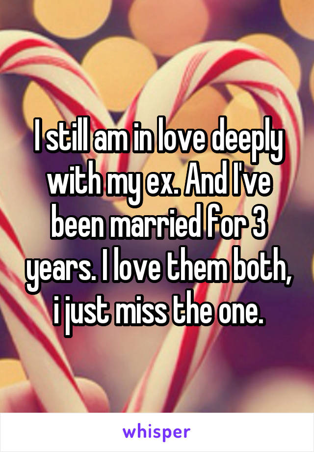 I still am in love deeply with my ex. And I've been married for 3 years. I love them both, i just miss the one.