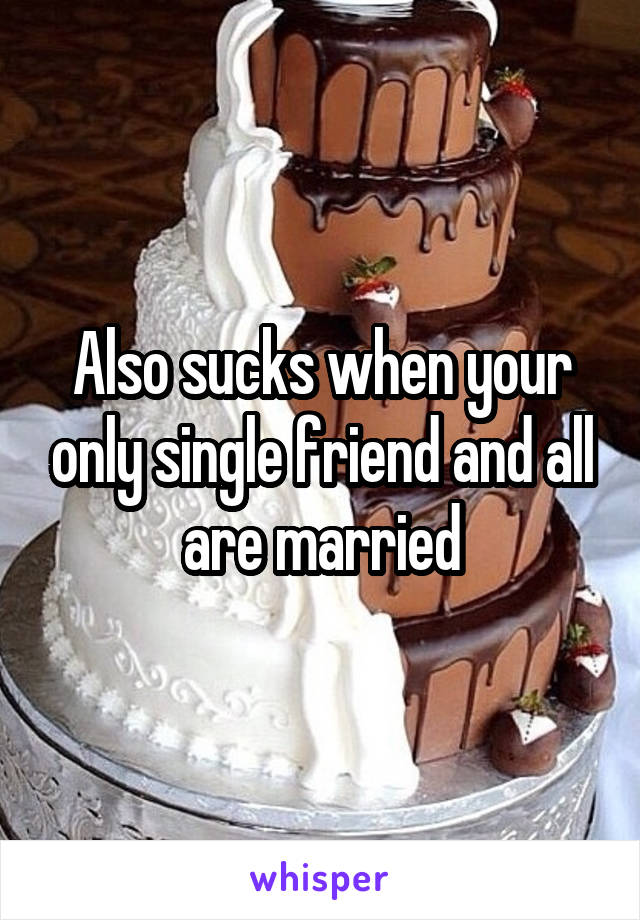 Also sucks when your only single friend and all are married