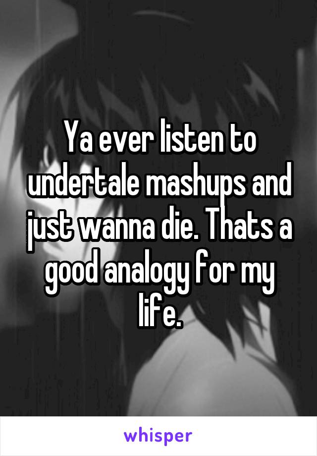 Ya ever listen to undertale mashups and just wanna die. Thats a good analogy for my life.