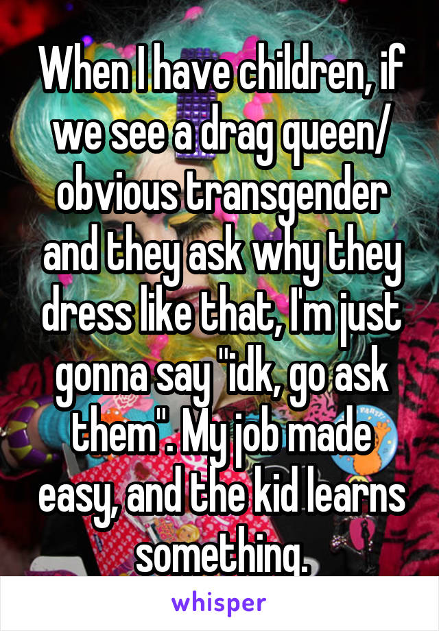 When I have children, if we see a drag queen/ obvious transgender and they ask why they dress like that, I'm just gonna say "idk, go ask them". My job made easy, and the kid learns something.