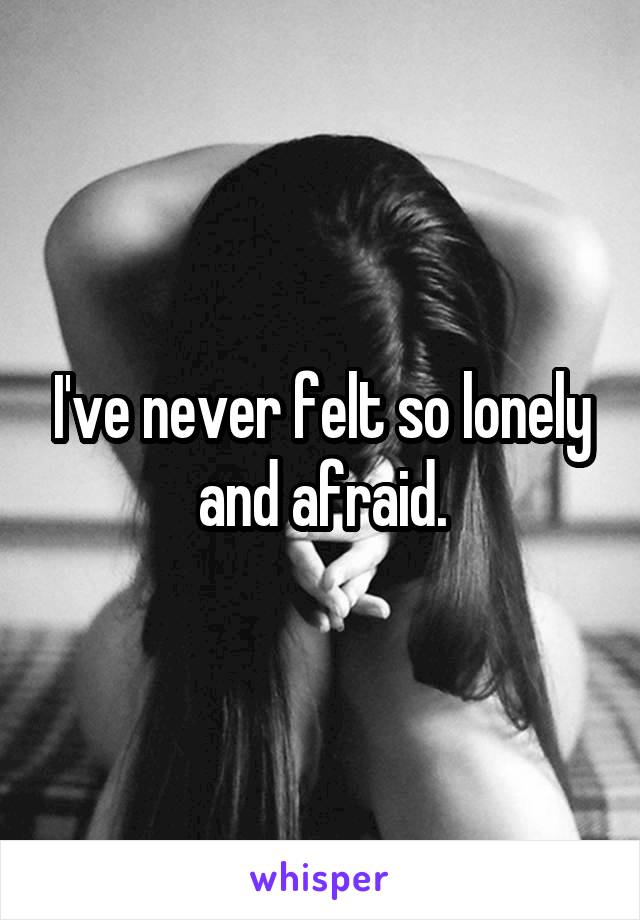 I've never felt so lonely and afraid.