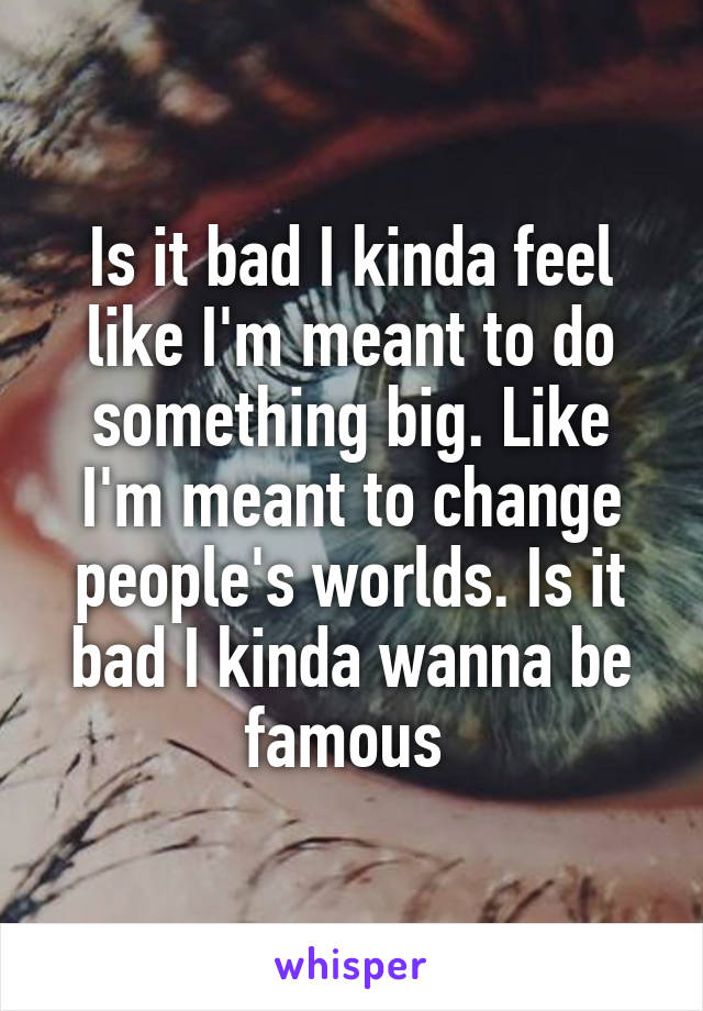 Is it bad I kinda feel like I'm meant to do something big. Like I'm meant to change people's worlds. Is it bad I kinda wanna be famous 