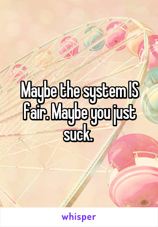 Maybe the system IS fair. Maybe you just suck. 