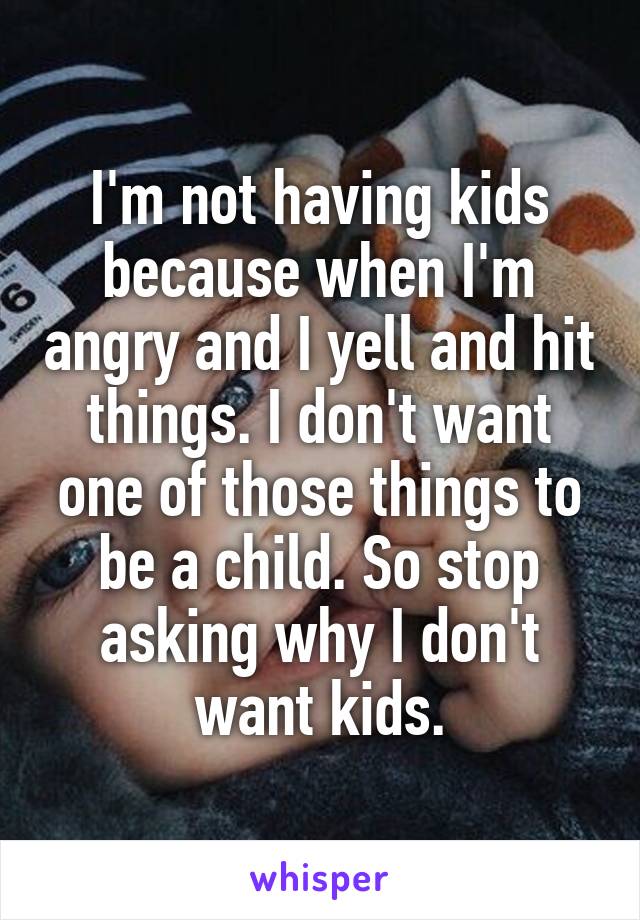 I'm not having kids because when I'm angry and I yell and hit things. I don't want one of those things to be a child. So stop asking why I don't want kids.