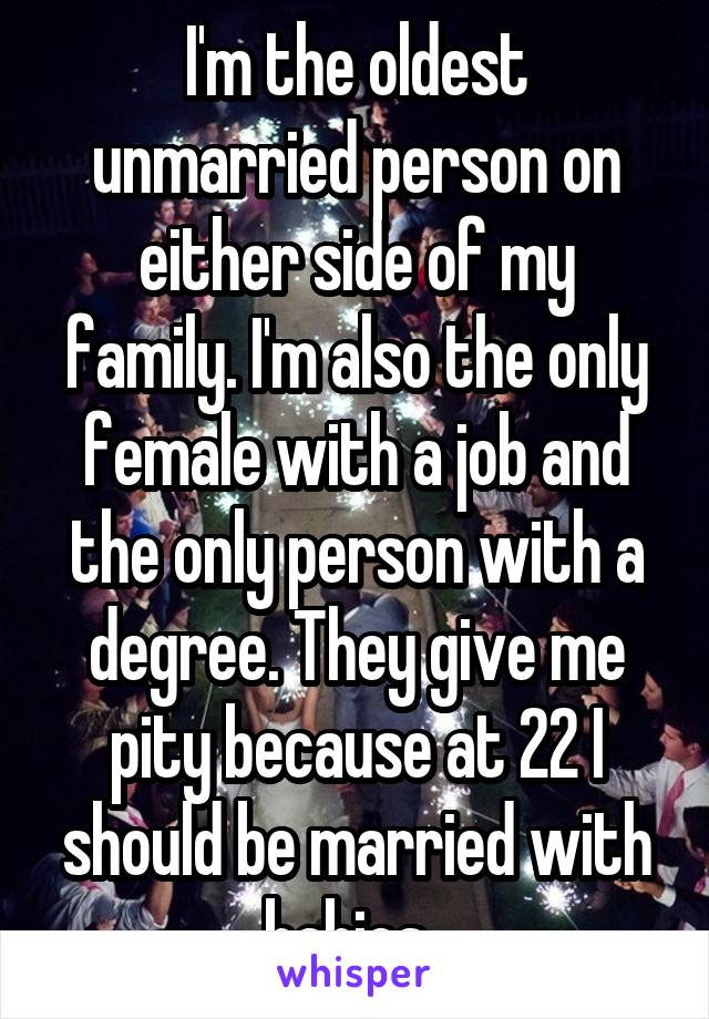 I'm the oldest unmarried person on either side of my family. I'm also the only female with a job and the only person with a degree. They give me pity because at 22 I should be married with babies. 