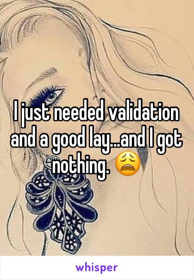 I just needed validation and a good lay...and I got nothing. 😩