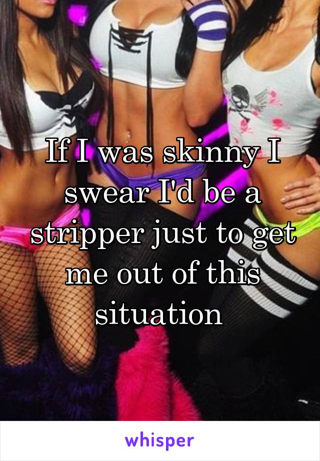 If I was skinny I swear I'd be a stripper just to get me out of this situation 