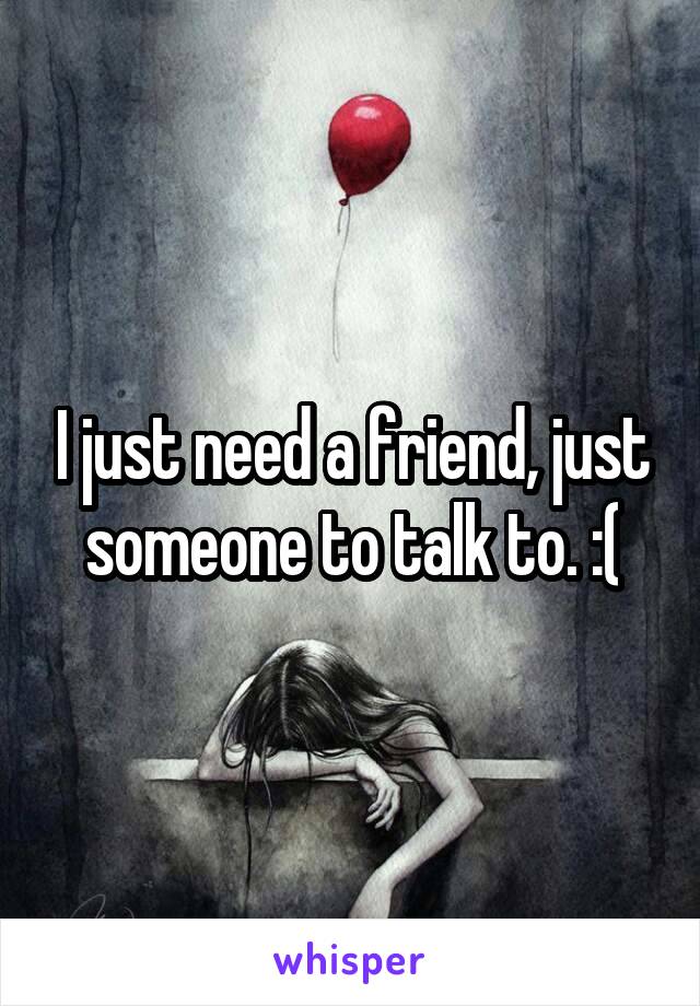 I just need a friend, just someone to talk to. :(