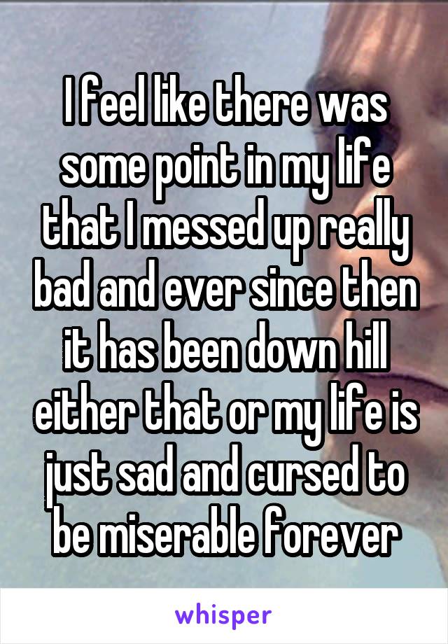 I feel like there was some point in my life that I messed up really bad and ever since then it has been down hill either that or my life is just sad and cursed to be miserable forever