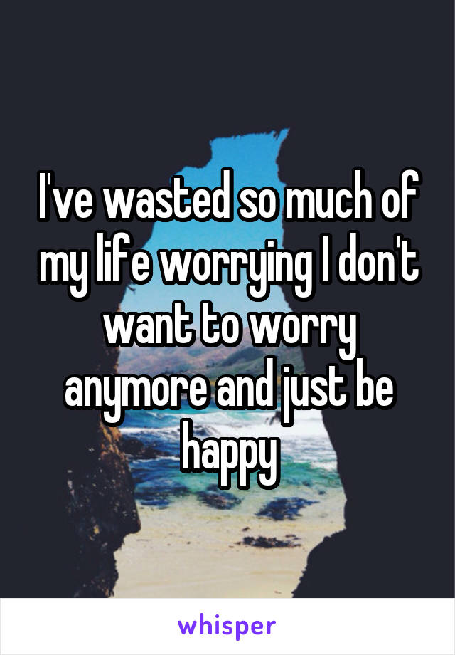 I've wasted so much of my life worrying I don't want to worry anymore and just be happy