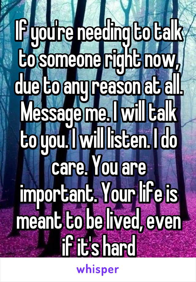 If you're needing to talk to someone right now, due to any reason at all. Message me. I will talk to you. I will listen. I do care. You are important. Your life is meant to be lived, even if it's hard