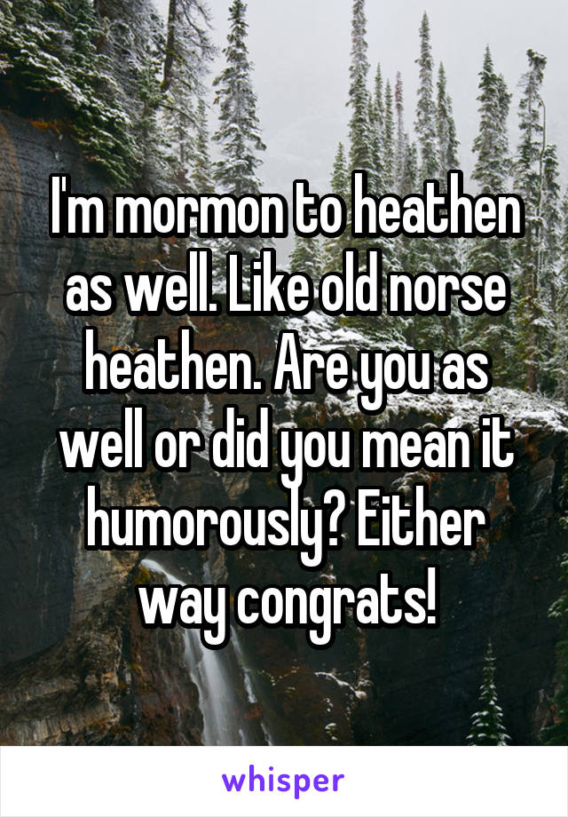 I'm mormon to heathen as well. Like old norse heathen. Are you as well or did you mean it humorously? Either way congrats!