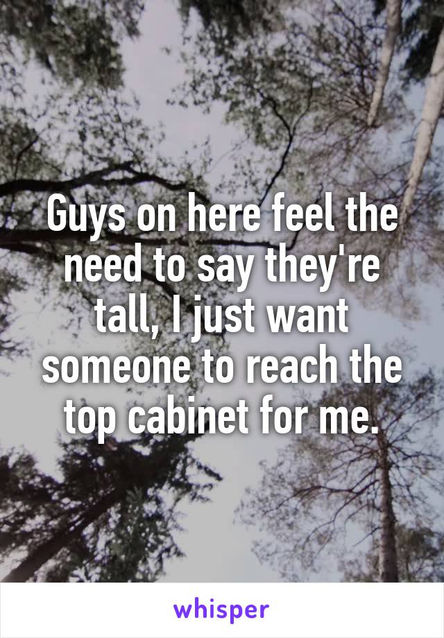 Guys on here feel the need to say they're tall, I just want someone to reach the top cabinet for me.