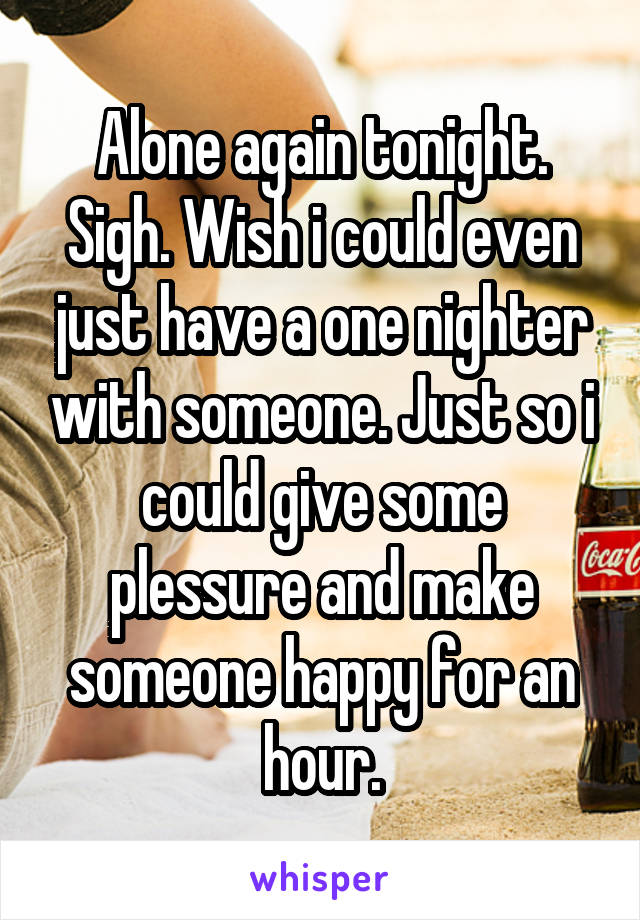 Alone again tonight. Sigh. Wish i could even just have a one nighter with someone. Just so i could give some plessure and make someone happy for an hour.