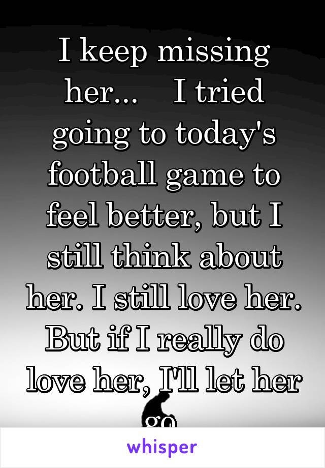 I keep missing her...    I tried going to today's football game to feel better, but I still think about her. I still love her. But if I really do love her, I'll let her go.