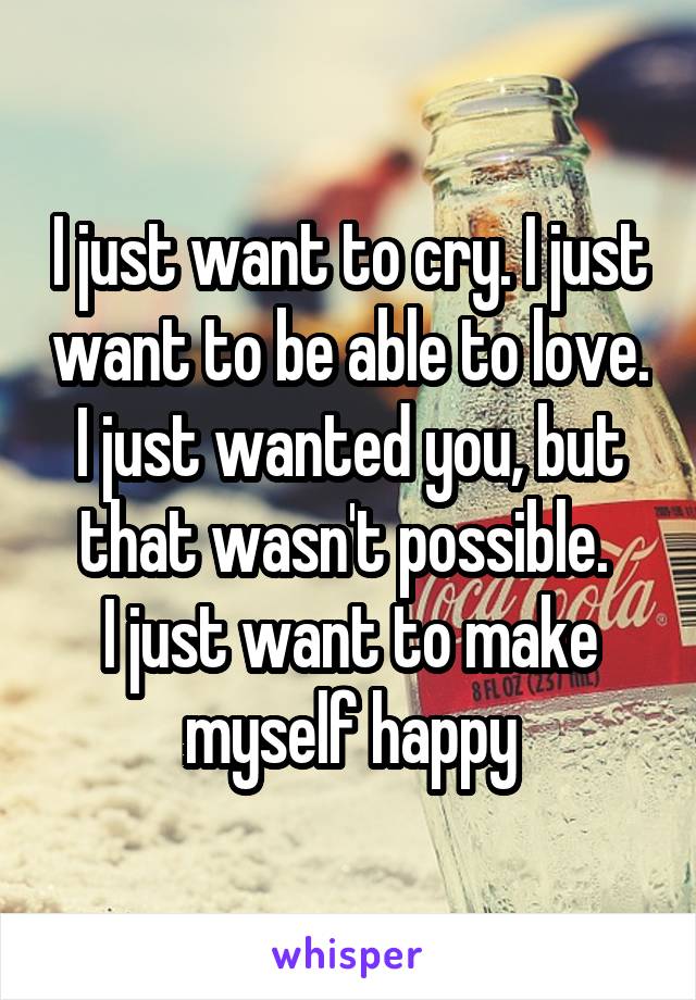 I just want to cry. I just want to be able to love. I just wanted you, but that wasn't possible. 
I just want to make myself happy