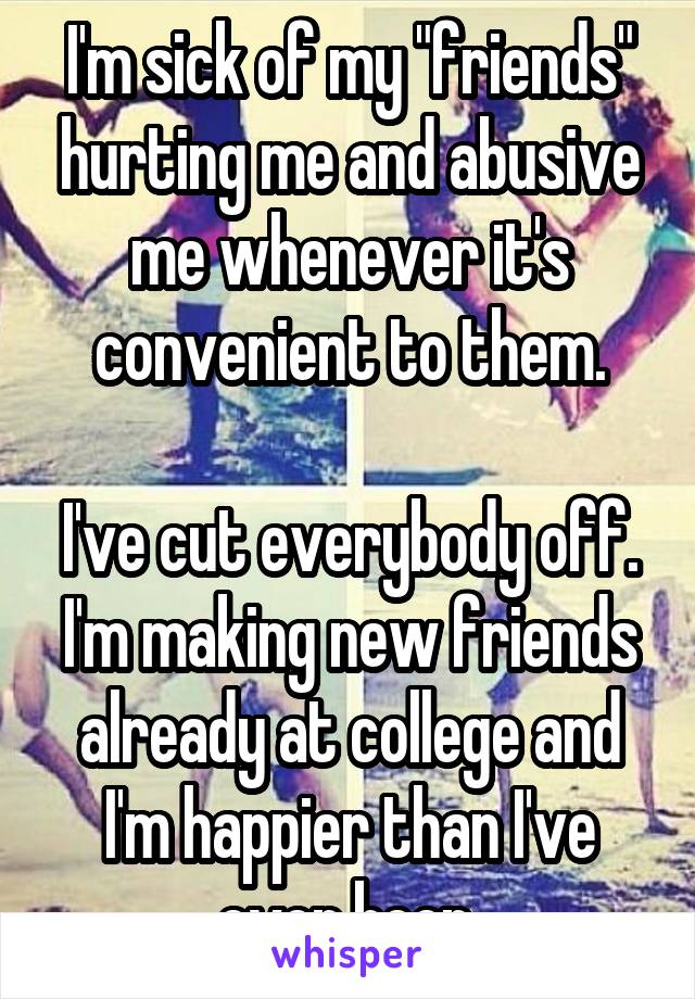 I'm sick of my "friends" hurting me and abusive me whenever it's convenient to them.

I've cut everybody off. I'm making new friends already at college and I'm happier than I've ever been.