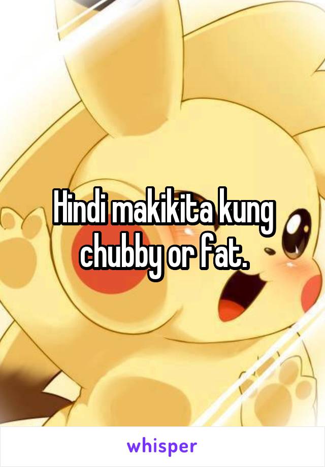 Hindi makikita kung chubby or fat.