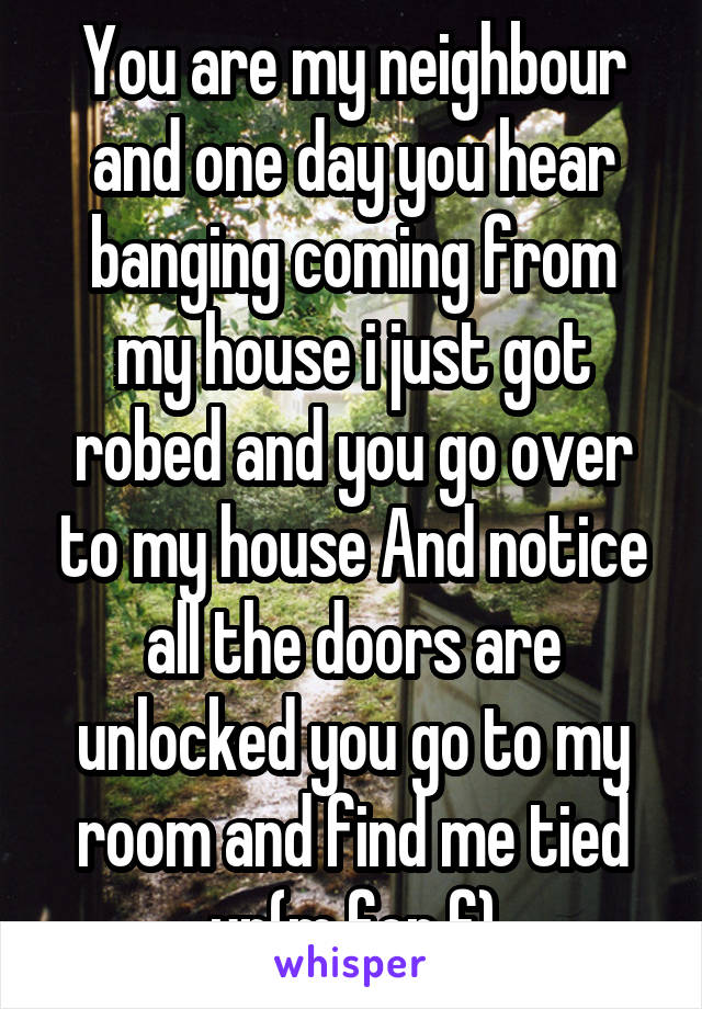 You are my neighbour and one day you hear banging coming from my house i just got robed and you go over to my house And notice all the doors are unlocked you go to my room and find me tied up(m for f)