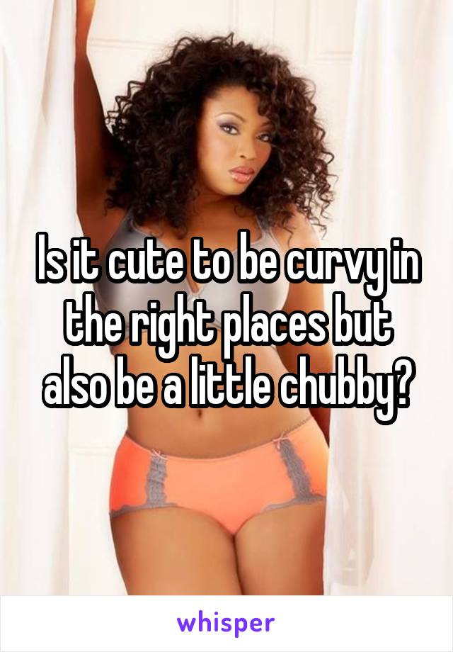 Is it cute to be curvy in the right places but also be a little chubby?