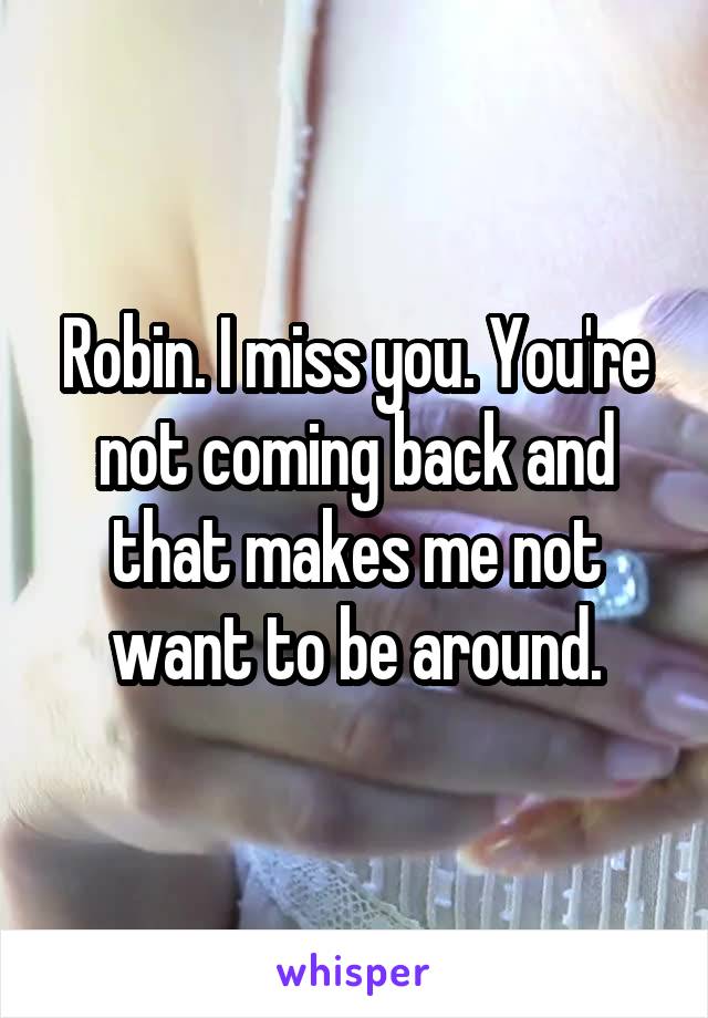 Robin. I miss you. You're not coming back and that makes me not want to be around.