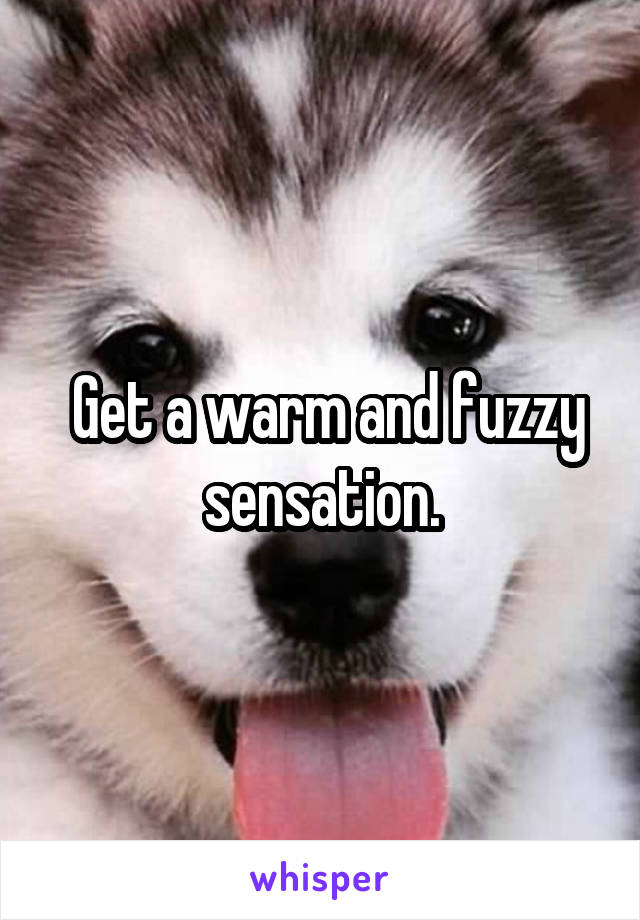  Get a warm and fuzzy sensation.