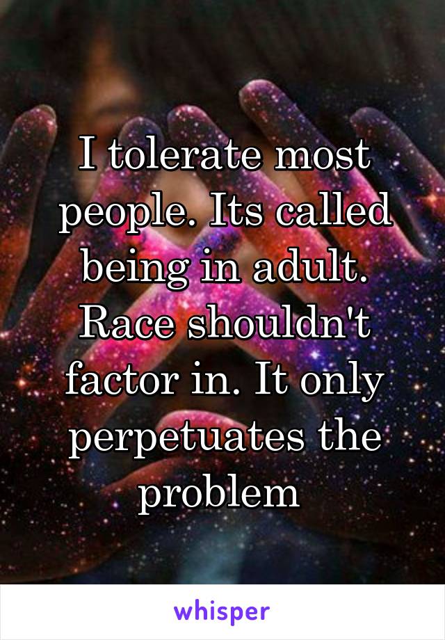 I tolerate most people. Its called being in adult. Race shouldn't factor in. It only perpetuates the problem 