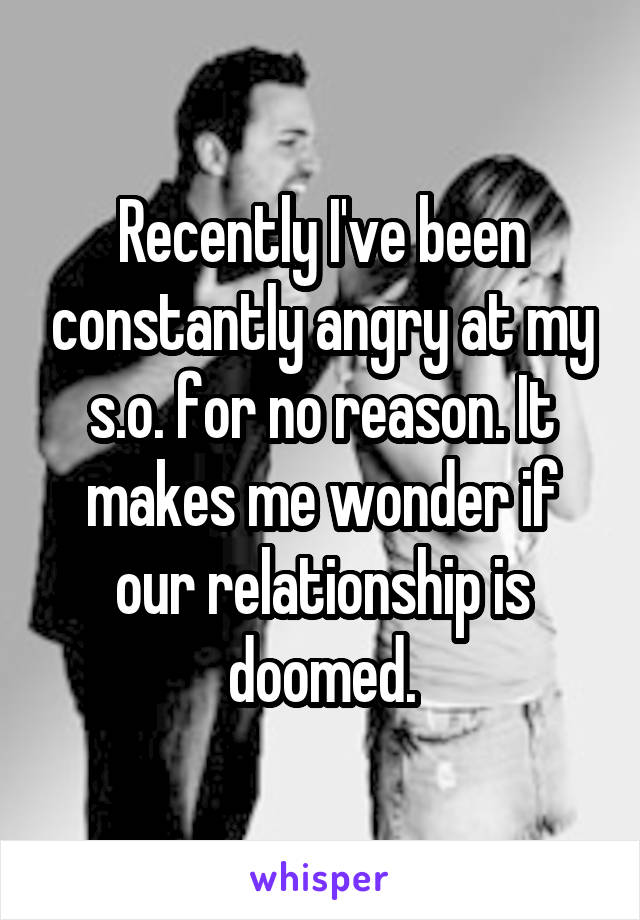 Recently I've been constantly angry at my s.o. for no reason. It makes me wonder if our relationship is doomed.