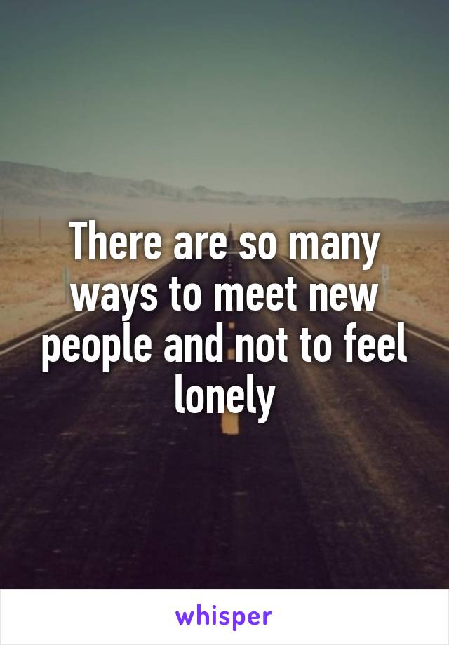 There are so many ways to meet new people and not to feel lonely