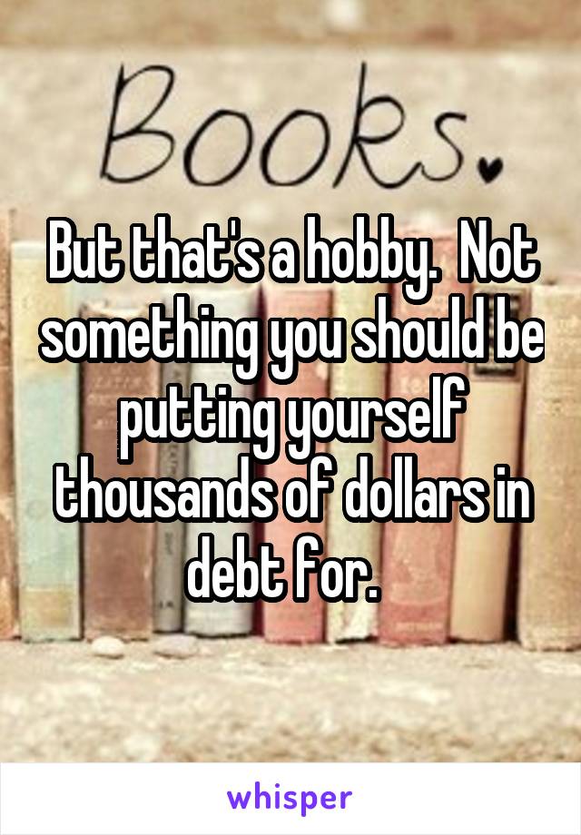 But that's a hobby.  Not something you should be putting yourself thousands of dollars in debt for.  