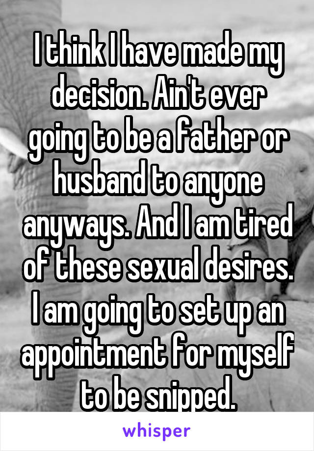 I think I have made my decision. Ain't ever going to be a father or husband to anyone anyways. And I am tired of these sexual desires. I am going to set up an appointment for myself to be snipped.